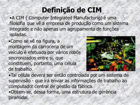 Definição de CIM A CIM ( Computer Integrated Manufacturig) é uma filosofia que vê a empresa de produção como um sistema integrado e não apenas um agrupamento.