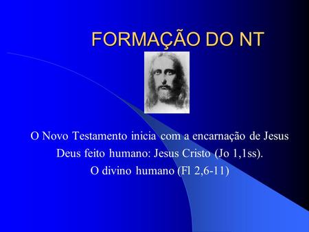 FORMAÇÃO DO NT O Novo Testamento inicia com a encarnação de Jesus Deus feito humano: Jesus Cristo (Jo 1,1ss). O divino humano (Fl 2,6-11)