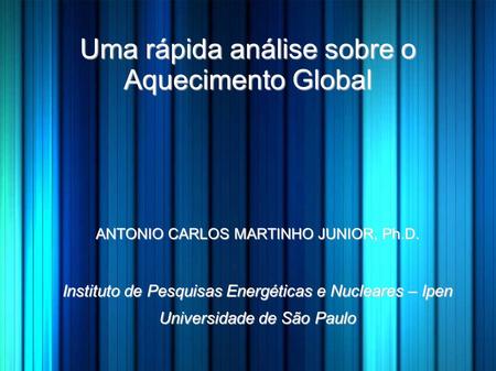 Uma rápida análise sobre o Aquecimento Global ANTONIO CARLOS MARTINHO JUNIOR, Ph.D. Instituto de Pesquisas Energéticas e Nucleares – Ipen Universidade.
