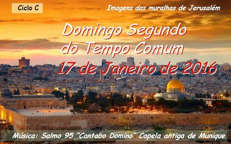 Ciclo C 17 de Janeiro de 2016 Domingo Segundo do Tempo Comum Música: Salmo 95 “Cantabo Domino” Capela antiga de Munique Imagens das muralhas de Jerusalém.