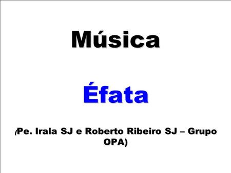 Música Éfata ( Pe. Irala SJ e Roberto Ribeiro SJ – Grupo OPA)