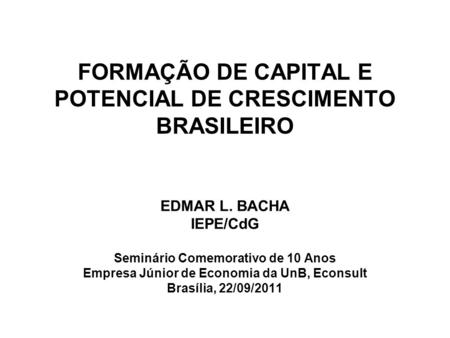 FORMAÇÃO DE CAPITAL E POTENCIAL DE CRESCIMENTO BRASILEIRO EDMAR L. BACHA IEPE/CdG Seminário Comemorativo de 10 Anos Empresa Júnior de Economia da UnB,