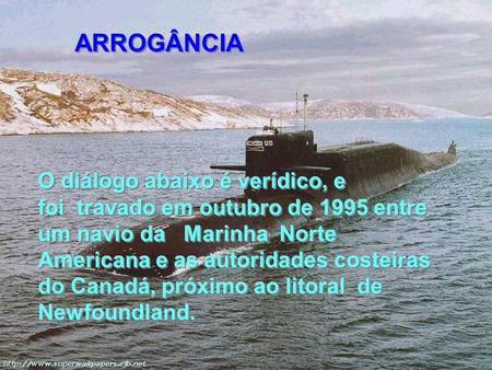 ARROGÂNCIA O diálogo abaixo é verídico, e foi  travado em outubro de 1995 entre um navio da   Marinha  Norte Americana e as autoridades costeiras do Canadá,