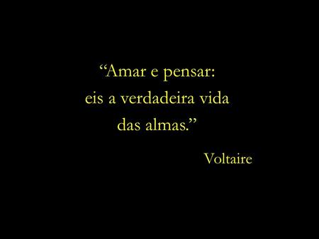 “Amar e pensar: eis a verdadeira vida das almas.” Voltaire.