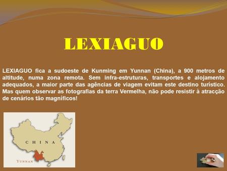 LEXIAGUO LEXIAGUO fica a sudoeste de Kunming em Yunnan (China), a 900 metros de altitude, numa zona remota. Sem infra-estruturas, transportes e alojamento.