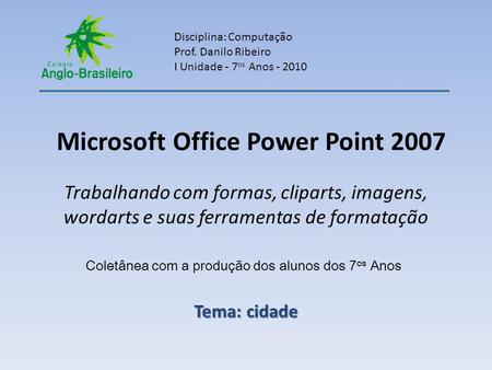Microsoft Office Power Point 2007 Trabalhando com formas, cliparts, imagens, wordarts e suas ferramentas de formatação Disciplina: Computação Prof. Danilo.