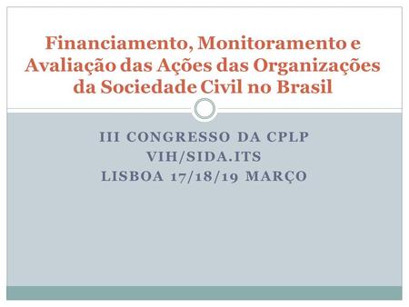 III CONGRESSO DA CPLP VIH/SIDA.ITS LISBOA 17/18/19 MARÇO Financiamento, Monitoramento e Avaliação das Ações das Organizações da Sociedade Civil no Brasil.