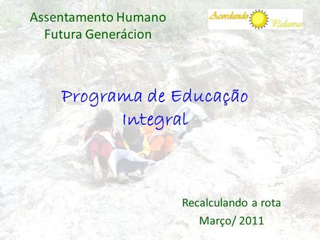 Programa de Educação Integral Assentamento Humano Futura Generácion Recalculando a rota Março/ 2011.