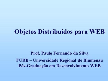Objetos Distribuídos para WEB Prof. Paulo Fernando da Silva FURB – Universidade Regional de Blumenau Pós-Graduação em Desenvolvimento WEB.