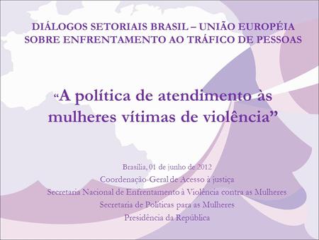 DIÁLOGOS SETORIAIS BRASIL – UNIÃO EUROPÉIA SOBRE ENFRENTAMENTO AO TRÁFICO DE PESSOAS “A política de atendimento às mulheres vítimas de violência” Brasília,