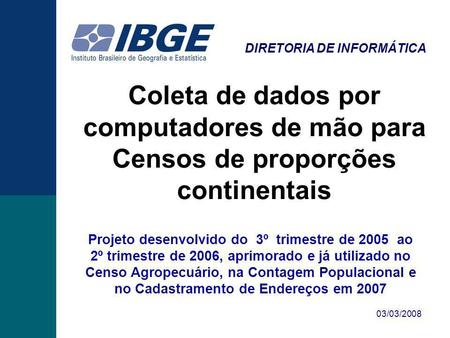 DIRETORIA DE INFORMÁTICA 03/03/2008 Coleta de dados por computadores de mão para Censos de proporções continentais Projeto desenvolvido do 3º trimestre.