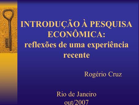 INTRODUÇÃO À PESQUISA ECONÔMICA: reflexões de uma experiência recente Rogério Cruz Rio de Janeiro out/2007.