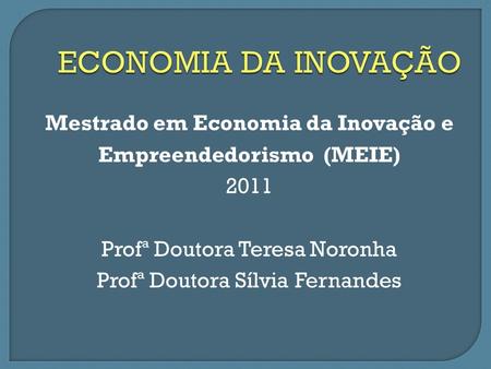 Mestrado em Economia da Inovação e Empreendedorismo (MEIE) 2011 Profª Doutora Teresa Noronha Profª Doutora Sílvia Fernandes.