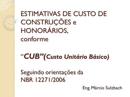 ESTIMATIVAS DE CUSTO DE CONSTRUÇÕES e HONORÁRIOS, conforme “CUB”(Custo Unitário Básico) Seguindo orientações da NBR 12271/2006 Eng. Márcio Sulzbach.