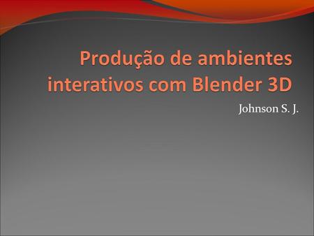 Johnson S. J.. Desenvolvimento de ambientes interativos com Blender 3D Objetivo: Conhecendo o Blender Produção de ambientes 3D Interatividade Blocos de.