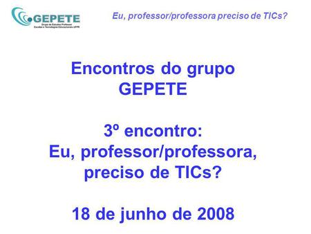 Eu, professor/professora preciso de TICs? Encontros do grupo GEPETE 3º encontro: Eu, professor/professora, preciso de TICs? 18 de junho de 2008.