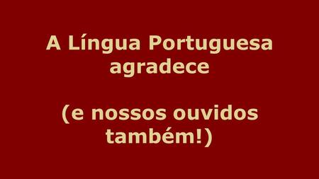 A Língua Portuguesa agradece (e nossos ouvidos também!)