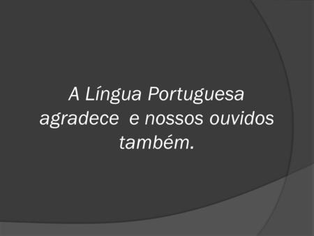 A Língua Portuguesa agradece e nossos ouvidos também.