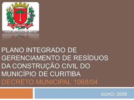 PLANO INTEGRADO DE GERENCIAMENTO DE RESÍDUOS DA CONSTRUÇÃO CIVIL DO MUNICÍPIO DE CURITIBA DECRETO MUNICIPAL 1068/04 JULHO/2008.