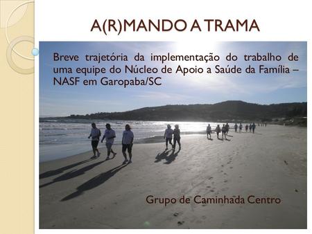 A(R)MANDO A TRAMA Breve trajetória da implementação do trabalho de uma equipe do Núcleo de Apoio a Saúde da Família – NASF em Garopaba/SC Grupo de Caminhada.