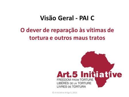 Visão Geral - PAI C O dever de reparação às vítimas de tortura e outros maus tratos © A Iniciativa Artigo 5, 2013.