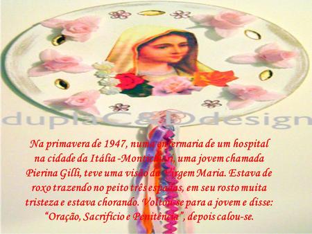 Na primavera de 1947, numa enfermaria de um hospital na cidade da Itália -Montichiari, uma jovem chamada Pierina Gilli, teve uma visão da Virgem Maria.