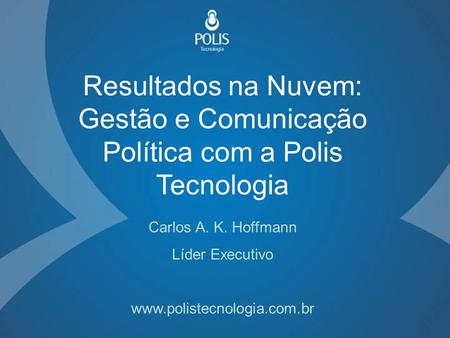 Resultados na Nuvem: Gestão e Comunicação Política com a Polis Tecnologia Carlos A. K. Hoffmann Líder Executivo www.polistecnologia.com.br.