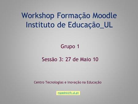 Workshop Formação Moodle Instituto de Educação_UL Centro Tecnologias e Inovação na Educação Grupo 1 Sessão 3: 27 de Maio 10