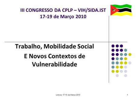 Lisboa, 17-19 de Março 20101 III CONGRESSO DA CPLP – VIH/SIDA.IST 17-19 de Março 2010 Trabalho, Mobilidade Social E Novos Contextos de Vulnerabilidade.