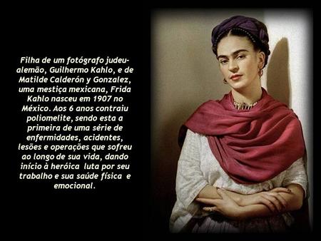 Filha de um fotógrafo judeu-alemão, Guilhermo Kahlo, e de Matilde Calderón y Gonzalez, uma mestiça mexicana, Frida Kahlo nasceu em 1907 no México. Aos.