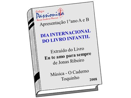 Apresentação 1°ano A e B DIA INTERNACIONAL DO LIVRO INFANTIL Extraído do Livro Eu te amo para sempre de Jonas Ribeiro Música - O Caderno Toquinho 2008.