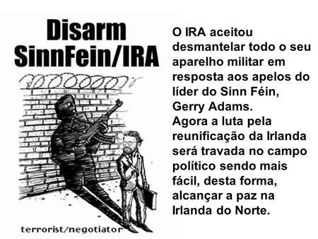 O IRA aceitou desmantelar todo o seu aparelho militar em resposta aos apelos do líder do Sinn Féin, Gerry Adams. Agora a luta pela reunificação da Irlanda.