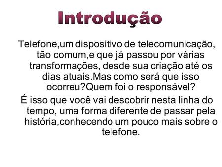 Introdução Telefone,um dispositivo de telecomunicação, tão comum,e que já passou por várias transformações, desde sua criação até os dias atuais.Mas como.