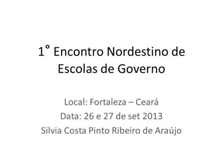 1 ° Encontro Nordestino de Escolas de Governo Local: Fortaleza – Ceará Data: 26 e 27 de set 2013 Silvia Costa Pinto Ribeiro de Araújo.