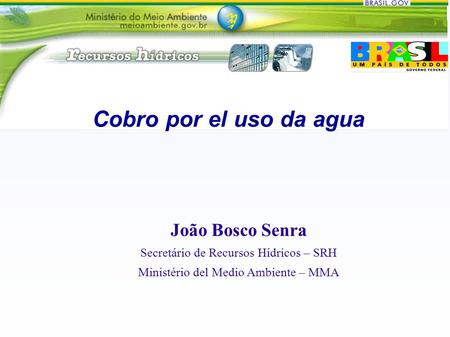 Cobro por el uso da agua João Bosco Senra Secretário de Recursos Hídricos – SRH Ministério del Medio Ambiente – MMA.