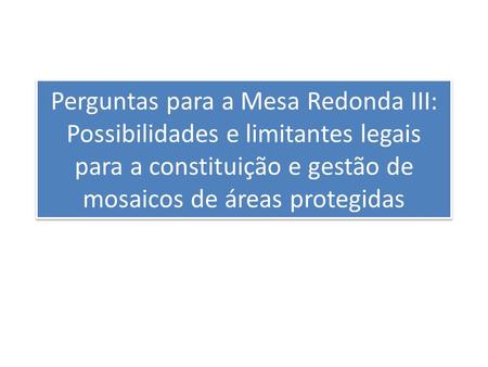 Perguntas para a Mesa Redonda III: Possibilidades e limitantes legais para a constituição e gestão de mosaicos de áreas protegidas.