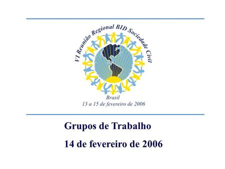 Grupos de Trabalho 14 de fevereiro de 2006. VI Reunião BID – Sociedade Civil Como podem o Banco e organizações da sociedade civil trabalharem juntos para.