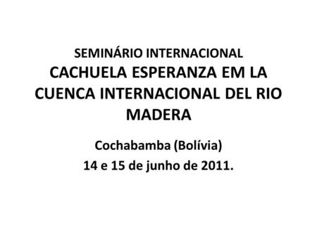 SEMINÁRIO INTERNACIONAL CACHUELA ESPERANZA EM LA CUENCA INTERNACIONAL DEL RIO MADERA Cochabamba (Bolívia) 14 e 15 de junho de 2011.