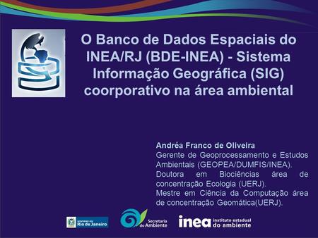 O Banco de Dados Espaciais do INEA/RJ (BDE-INEA) - Sistema Informação Geográfica (SIG) coorporativo na área ambiental Andréa Franco de Oliveira Gerente.