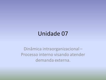 Unidade 07 Dinâmica intraorganizacional – Processo interno visando atender demanda externa.