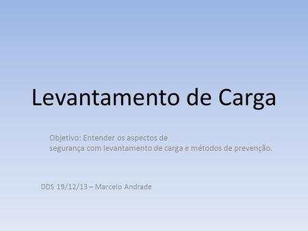 Levantamento de Carga Objetivo: Entender os aspectos de segurança com levantamento de carga e métodos de prevenção. DDS 19/12/13 – Marcelo Andrade.
