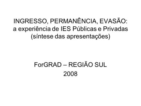 INGRESSO, PERMANÊNCIA, EVASÃO: a experiência de IES Públicas e Privadas (síntese das apresentações) ForGRAD – REGIÃO SUL 2008.