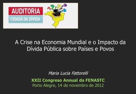 Maria Lucia Fattorelli XXII Congreso Annual da FENASTC Porto Alegre, 14 de novembro de 2012 A Crise na Economia Mundial e o Impacto da Dívida Pública sobre.