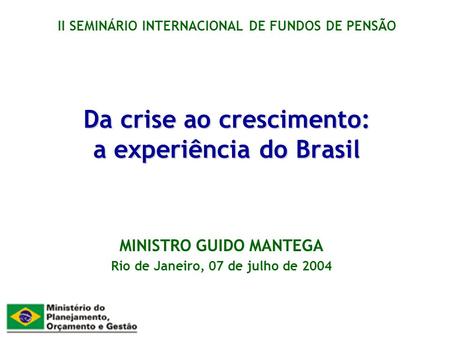 Da crise ao crescimento: a experiência do Brasil MINISTRO GUIDO MANTEGA Rio de Janeiro, 07 de julho de 2004 II SEMINÁRIO INTERNACIONAL DE FUNDOS DE PENSÃO.