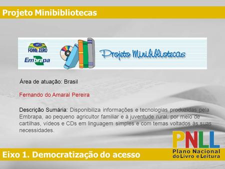 Eixo 1. Democratização do acesso Projeto Minibibliotecas Fernando do Amaral Pereira Área de atuação: Brasil Descrição Sumária: Disponibiliza informações.