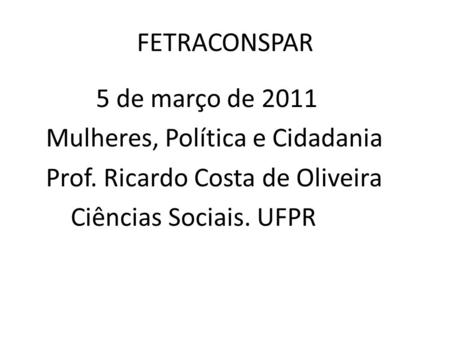 FETRACONSPAR 5 de março de 2011 Mulheres, Política e Cidadania Prof. Ricardo Costa de Oliveira Ciências Sociais. UFPR.