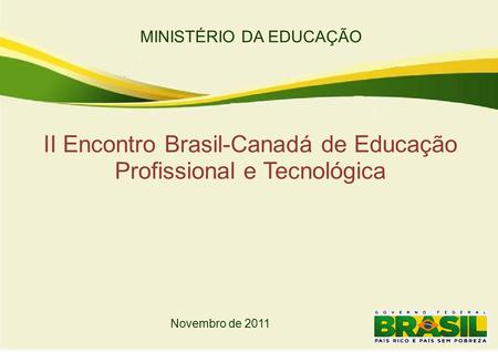 MINISTÉRIO DA EDUCAÇÃO II Encontro Brasil-Canadá de Educação Profissional e Tecnológica Novembro de 2011.