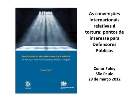 As convenções internacionais relativas á tortura: pontos de interesse para Defensores Públicos Conor Foley São Paulo 29 de março 2012.