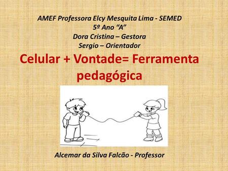 AMEF Professora Elcy Mesquita Lima - SEMED 5º Ano “A” Dora Cristina – Gestora Sergio – Orientador Celular + Vontade= Ferramenta pedagógica Alcemar.