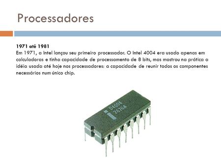 Processadores 1971 até 1981 Em 1971, a Intel lançou seu primeiro processador. O Intel 4004 era usado apenas em calculadoras e tinha capacidade de processamento.